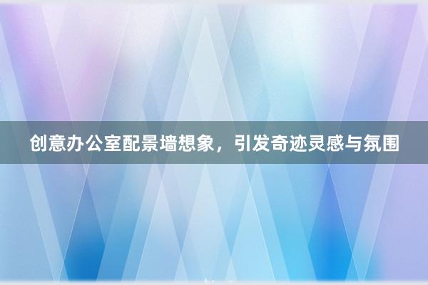 创意办公室配景墙想象，引发奇迹灵感与氛围